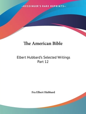 The American Bible: Elbert Hubbard's Selected Writings Part 12 by Hubbard, Fra Elbert