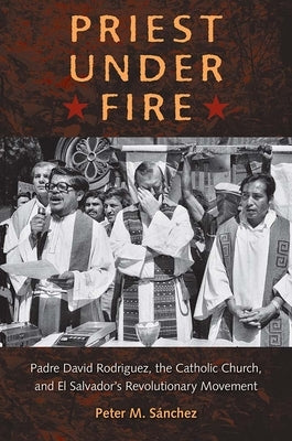 Priest Under Fire: Padre David Rodríguez, the Catholic Church, and El Salvador's Revolutionary Movement by Sánchez, Peter M.