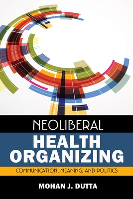 Neoliberal Health Organizing: Communication, Meaning, and Politics by Dutta, Mohan J.
