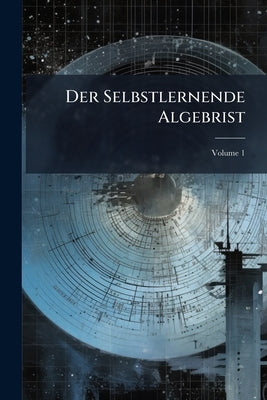 Der Selbstlernende Algebrist: Oder Deutliche Anweisung Zur Ganzen Rechenkunst, Worunter Sowohl Die Arithmetik Und Gemeine Algebra, Als Auch Die Differ by Anonymous