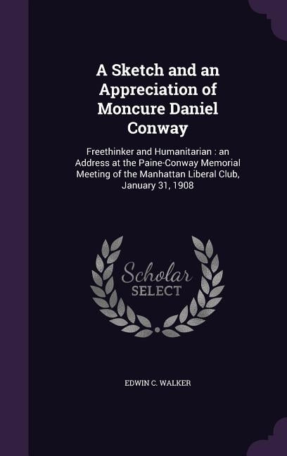 A Sketch and an Appreciation of Moncure Daniel Conway: Freethinker and Humanitarian: an Address at the Paine-Conway Memorial Meeting of the Manhattan by Walker, Edwin C.