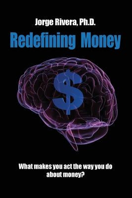 Redefining Money: What makes you act the way you do about money? by Rivera, Phd Jorge