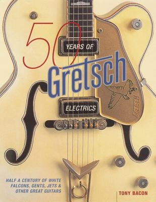 50 Years of Gretsch Electrics: Half a Century of White Falcons, Gents, Jets, and Other Great Guitars by Bacon, Tony