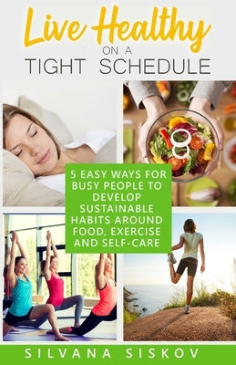 Live Healthy on a Tight Schedule: 5 Easy Ways for Busy People to Develop Sustainable Habits Around Food, Exercise and Self-Care by Siskov, Silvana