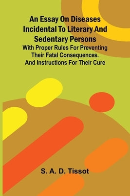 An essay on diseases incidental to literary and sedentary persons: With proper rules for preventing their fatal consequences. And instructions for the by A. D. Tissot, S.