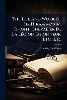 The Life And Work Of Sir Hiram Maxim, Knight, Chevalier De La LÃ(c)gion D'honneur, Etc., Etc by Mottelay, Paul Fleury B. 1841 Comp