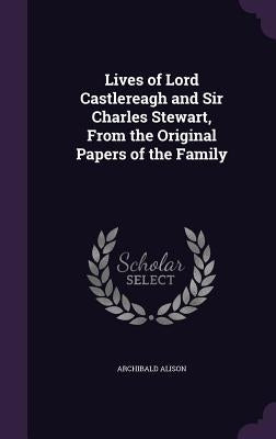 Lives of Lord Castlereagh and Sir Charles Stewart, From the Original Papers of the Family by Alison, Archibald