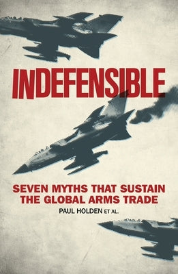 Indefensible: Seven Myths That Sustain the Global Arms Trade by Holden, Paul