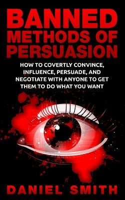 Banned Methods Of Persuasion: How To Covertly Convince, Influence, Persuade, And Negotiate With Anyone To Get Them To Do What You Want by Smith, Daniel