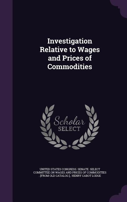 Investigation Relative to Wages and Prices of Commodities by United States Congress Senate Select C.
