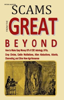 Scams from the Great Beyond: How to Make Easy Money Off of ESP, Astrology, UFOs, Crop Circles, Cattle Mutilations, Alien Abductions, Atlantis, Chan by Huston, Peter