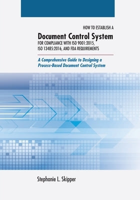 How to Establish a Document Control System for Compliance with ISO 9001: 2015, ISO 13485:2016, and FDA Requirements: A Comprehensive Guide to Designin by Skipper, Stephanie L.