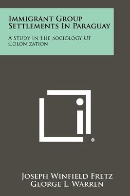Immigrant Group Settlements In Paraguay: A Study In The Sociology Of Colonization by Fretz, Joseph Winfield
