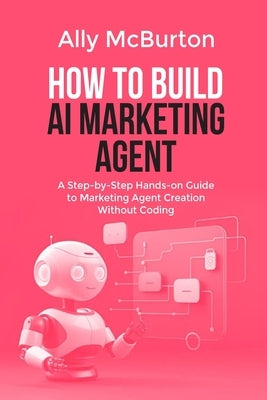 How to Build AI Marketing Agent: A Step-by-Step Hands-on Guide to Marketing Agent Creation Without Coding by McBurton, Ally