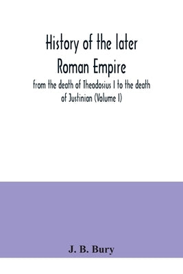 History of the later Roman Empire: from the death of Theodosius I to the death of Justinian (Volume I) by B. Bury, J.