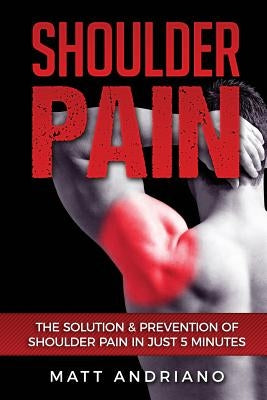 Shoulder Pain: The Solution & Prevention of Shoulder Pain In Just 5 Minutes by Andriano, Matt