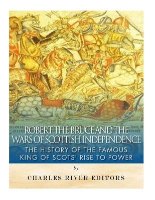 Robert the Bruce and the Wars of Scottish Independence: The History of the Famous King of Scots' Rise to Power by Charles River