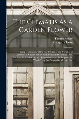 The Clematis As a Garden Flower: Being Descriptions of the Hardy Species and Varieties of Clematis Or Virgin's Bower, With Select and Classified Lists by Moore, Thomas