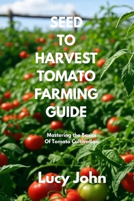 Seed to Harvest Tomato Farming Guide: Mastering the Basics of Tomato Cultivation by John, Lucy