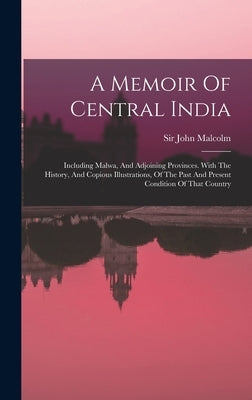 A Memoir Of Central India: Including Malwa, And Adjoining Provinces. With The History, And Copious Illustrations, Of The Past And Present Conditi by Malcolm, John