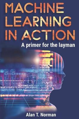Machine Learning in Action: A Primer for the Layman, Step by Step Guide for Newbies by Norman, Alan T.