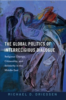 The Global Politics of Interreligious Dialogue: Religious Change Citizenship and Solidarity in the Middle East by Driessen, Michael