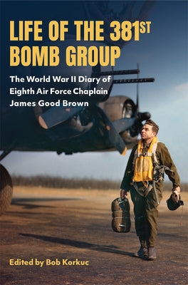 Life of the 381st Bomb Group: The World War II Diary of Eighth Air Force Chaplain James Good Brown by Korkuc, Bob