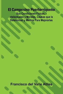El Campesino Puertorriqueño; Sus Condiciones Físicas, Intelectuales Y Morales, Causas Que La Determinan Y Medios Para Mejorarlas by del Valle Atiles, Francisco