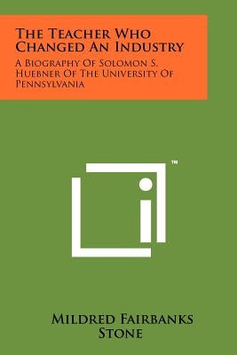 The Teacher Who Changed An Industry: A Biography Of Solomon S. Huebner Of The University Of Pennsylvania by Stone, Mildred Fairbanks