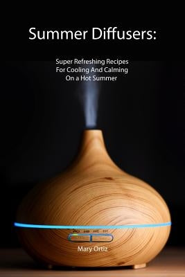 Summer Diffusers: Super Refreshing Recipes For Cooling And Calming On a Hot Summer by Ortiz, Mary