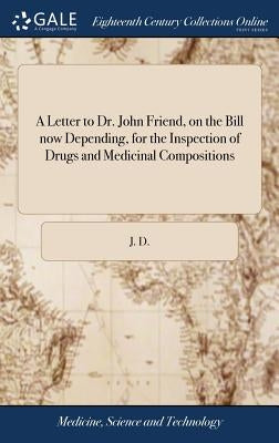 A Letter to Dr. John Friend, on the Bill now Depending, for the Inspection of Drugs and Medicinal Compositions by J. D.