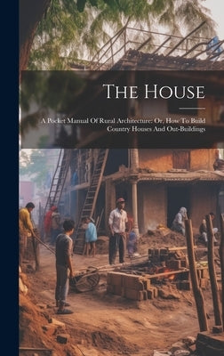 The House: A Pocket Manual Of Rural Architecture: Or, How To Build Country Houses And Out-buildings by Anonymous