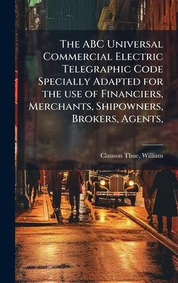 The ABC Universal Commercial Electric Telegraphic Code Specially Adapted for the use of Financiers, Merchants, Shipowners, Brokers, Agents, by Clauson-Thue, William