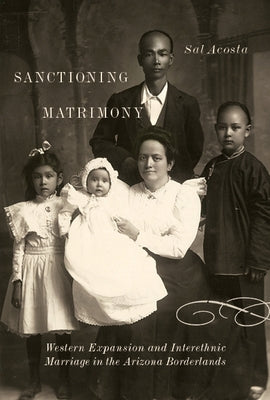 Sanctioning Matrimony: Western Expansion and Interethnic Marriage in the Arizona Borderlands by Acosta, Sal