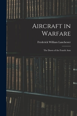 Aircraft in Warfare: The Dawn of the Fourth Arm by Lanchester, Frederick William