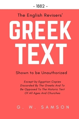 The English Revisers' Greek Text Shown To Be Unauthorized: Except by Egyptian Copies Discarded By The Greeks And To Be Opposed To The Historic Text Of by Samson, G. W.