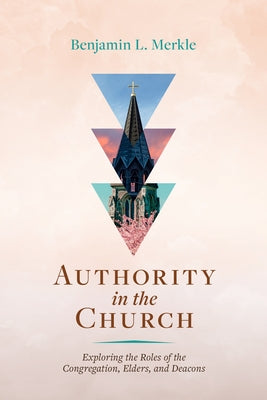 Authority in the Church: Exploring the Roles of the Congregation, Elders, and Deacons by Merkle, Benjamin L.