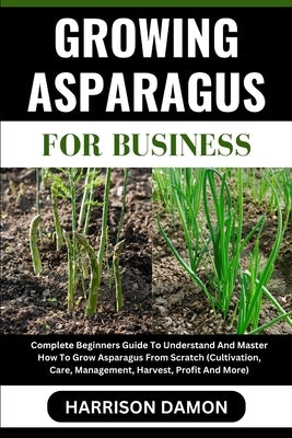 Growing Asparagus for Business: Complete Beginners Guide To Understand And Master How To Grow Asparagus From Scratch (Cultivation, Care, Management, H by Damon, Harrison
