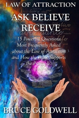 Ask, Believe, Receive (For a New Generation of Manifesters): 15 Powerful Questions: Most Frequently Asked about the Law of Attraction and How the Bibl by Goldwell, Bruce