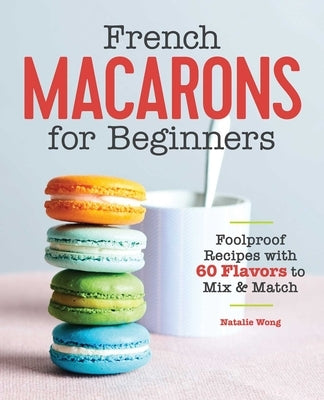 French Macarons for Beginners: Foolproof Recipes with 60 Flavors to Mix & Match by Wong, Natalie