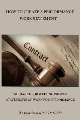 How to Create a Performance Work Statement: Guidance for Writing Proper Statements of Work for Performance by Knauer, Robert K.