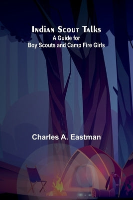 Indian Scout Talks: A Guide For Boy Scouts And Camp Fire Girls by A. Eastman, Charles