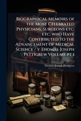 Biographical Memoirs of the Most Celebrated Physicians, Surgeons etc. etc. who Have Contributed to the Advancement of Medical Science / y Thomas Josep by Pettigrew, Thomas Joseph