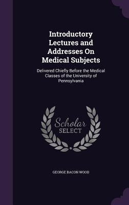 Introductory Lectures and Addresses On Medical Subjects: Delivered Chiefly Before the Medical Classes of the University of Pennsylvania by Wood, George Bacon