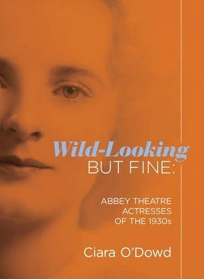 Wild-Looking But Fine: Abbey Theatre Actresses of the 1930s by O'Dowd, Ciara