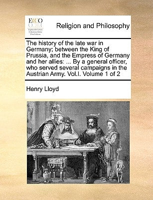 The History of the Late War in Germany; Between the King of Prussia, and the Empress of Germany and Her Allies: ... by a General Officer, Who Served S by Lloyd, Henry