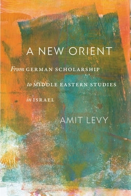 A New Orient: From German Scholarship to Middle Eastern Studies in Israel by Levy, Amit
