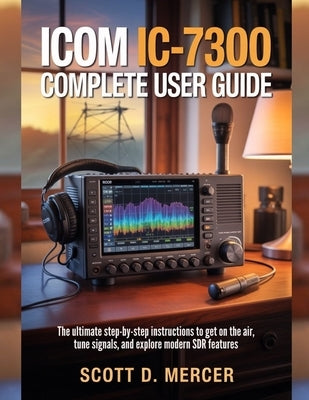 ICOM IC-7300 Complete User Guide: The ultimate Step-by-Step Instructions to get on the Air, Tune Signals, and Explore Modern SDR Features by Mercer, Scott D.