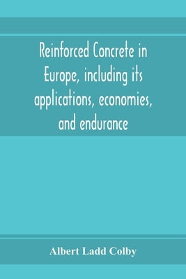 Reinforced concrete in Europe, including its applications, economies, and endurance; the systems, the forms of bars and the metals used in England and by Ladd Colby, Albert