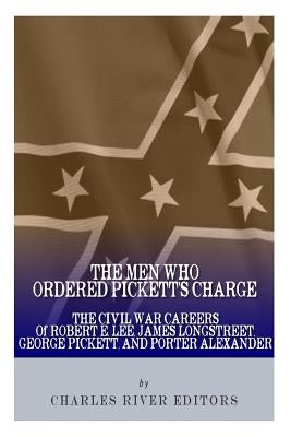 The Men Who Ordered Pickett's Charge: The Civil War Careers of Robert E. Lee, James Longstreet, George Pickett & Edward Porter Alexander by Charles River